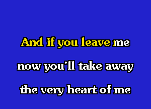 And if you leave me
now you'll take away

the very heart of me