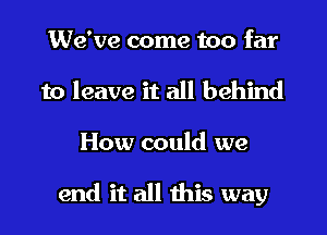 We've come too far
to leave it all behind

How could we

end it all this way