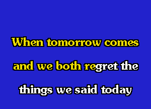 When tomorrow comes
and we both regret the

things we said today