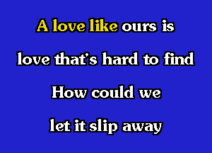 A love like ours is
love that's hard to find

How could we

let it slip away