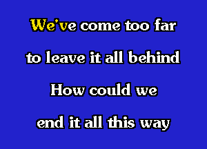 We've come too far
to leave it all behind

How could we

end it all this way