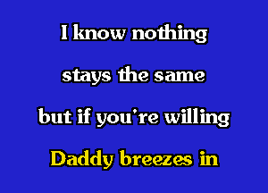 I know nothing
stays the same

but if you're willing

Daddy breezes in l