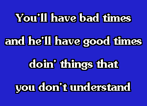 You'll have bad times
and he'll have good times
doin' things that

you don't understand