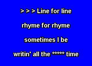 r t' Line for line

rhyme for rhyme

sometimes I be

writin' all the m time