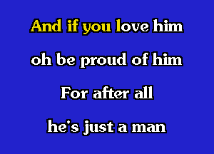 And if you love him
oh be proud of him
For after all

he's just a man