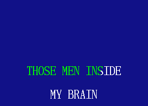 THOSE MEN INSIDE
MY BRAIN