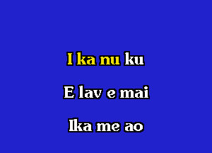 I ka nu ku

E lav e mai

Ika me a0