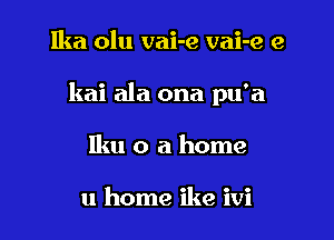 Ika olu vai-e vai-e e

kai ala ona pu'a

Iku o a home

11 home ike ivi