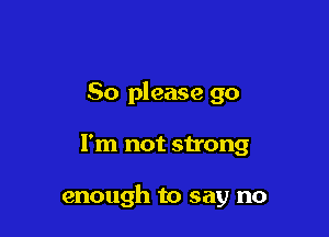 So please go

I'm not strong

enough to say no