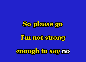 So please go

I'm not strong

enough to say no