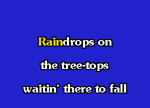 Raindrops on

the Uee-tops

waitin' there to fall