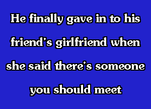 He finally gave in to his
friend's girlfriend when
she said there's someone

you should meet
