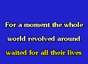 For a moment the whole

world revolved around

waited for all their lives