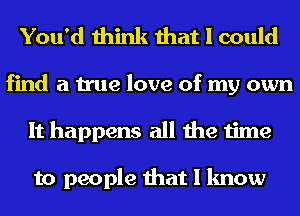 You'd think that I could

find a true love of my own
It happens all the time

to people that I know