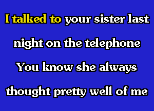 I talked to your sister last
night on the telephone
You know she always

thought pretty well of me