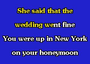 She said that the
wedding went fine
You were up in New York

on your honeymoon
