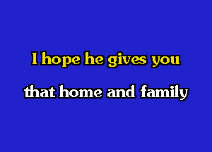 lhope he givw you

that home and family
