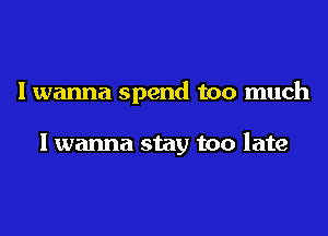 Iwanna spend too much

I wanna stay too late