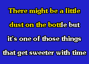 There might be a little
dust on the bottle but
it's one of those things

that get sweeter with time