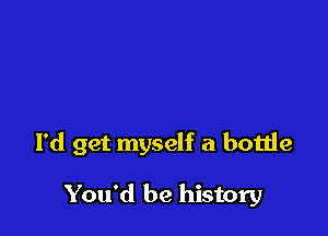 I'd get myself a bottle

You'd be history