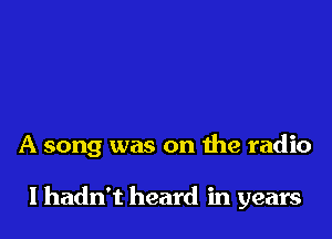 A song was on the radio

lhadn't heard in years