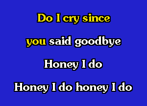 Do I cry since
you said goodbye

Honey I do

Honey I do honey I do