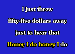 I just threw
fifty-five dollars away
just to hear that

Honey I do honey I do