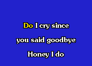 Do lcry since

you said goodbye

Honey I do