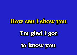 How can lshow you

I'm glad Igot

to lmow you