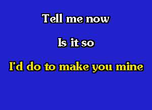 Tell me now

Is it so

I'd do to make you mine