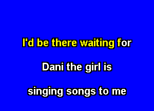 I'd be there waiting for

Dani the girl is

singing songs to me