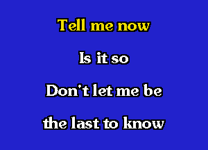 Tell me now
Is it so

Don't let me be

the last to lmow