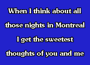 When I think about all
those nights in Montreal
1 get the sweetest

thoughts of you and me