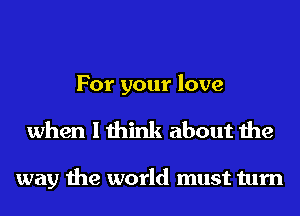 For your love
when I think about the

way the world must turn