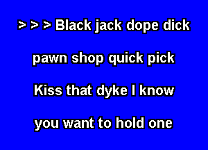 i) '9 r Black jack dope dick

pawn shop quick pick
Kiss that dyke I know

you want to hold one