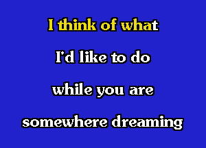 I think of what
I'd like to do

while you are

somewhere dreaming