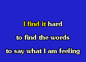 I find it hard

to find the words

to say what I am feeling