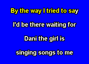 By the way I tried to say
I'd be there waiting for

Dani the girl is

singing songs to me