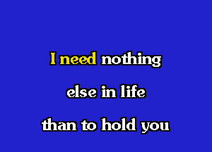 I need noihing

else in life

than to hold you