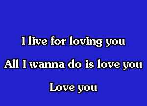 I live for loving you

All I wanna do is love you

Love you