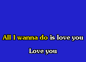 All I wanna do is love you

Love you