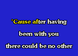 'Cause after having

been with you

there could be no other