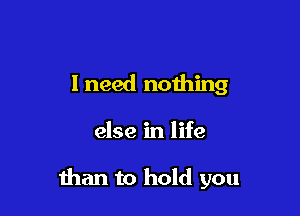 I need noihing

else in life

than to hold you
