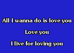 All I wanna do is love you

Love you

I live for loving you