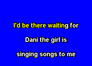 I'd be there waiting for

Dani the girl is

singing songs to me