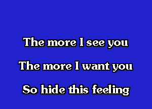 The more I see you

The more I want you

So hide this feeling