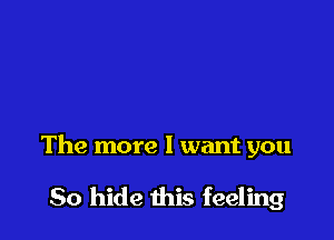 The more I want you

So hide this feeling