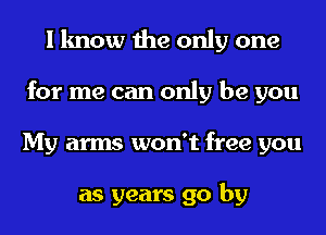 I know the only one
for me can only be you
My arms won't free you

as years go by