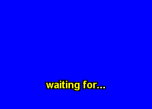 waiting for...