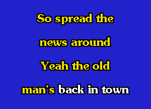 So spread the

news around
Yeah the old

man's back in town
